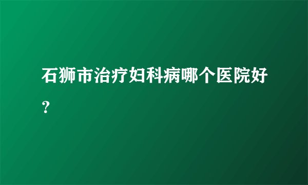 石狮市治疗妇科病哪个医院好?