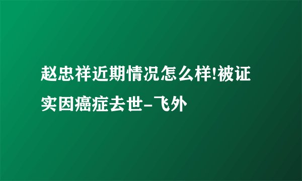 赵忠祥近期情况怎么样!被证实因癌症去世-飞外