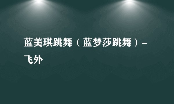 蓝美琪跳舞（蓝梦莎跳舞）-飞外