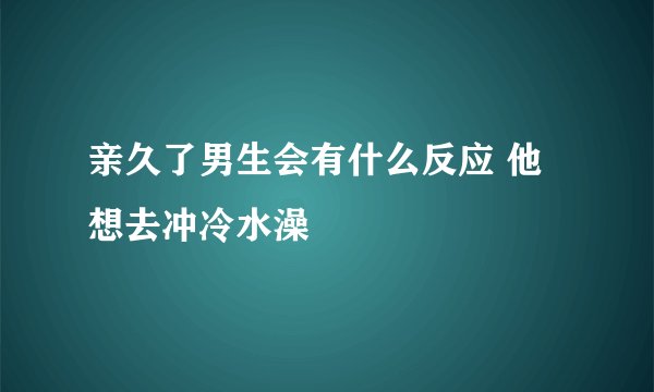 亲久了男生会有什么反应 他想去冲冷水澡