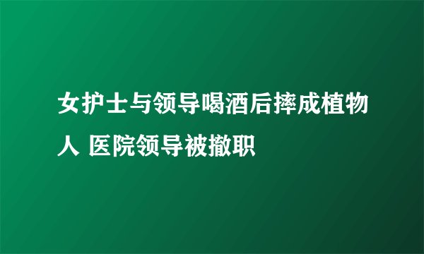 女护士与领导喝酒后摔成植物人 医院领导被撤职