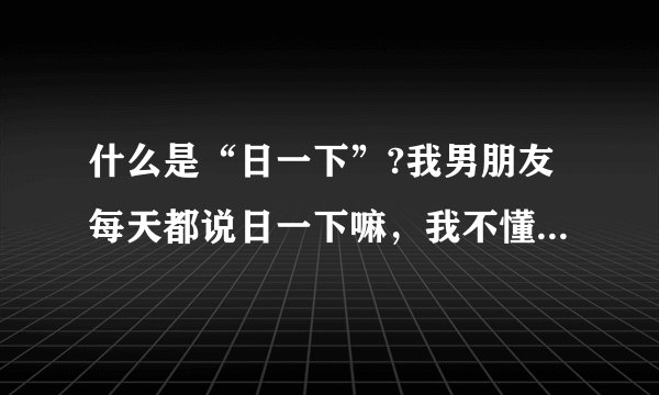 什么是“日一下”?我男朋友每天都说日一下嘛,我不懂,所以就说不行,这样说对吗?