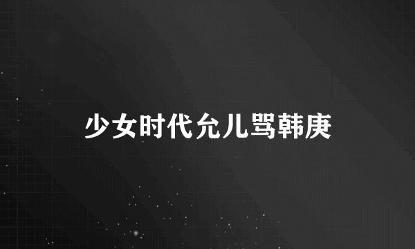 少女时代允儿骂韩庚