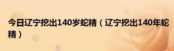 今日辽宁挖出140岁蛇精(辽宁挖出140年蛇精)