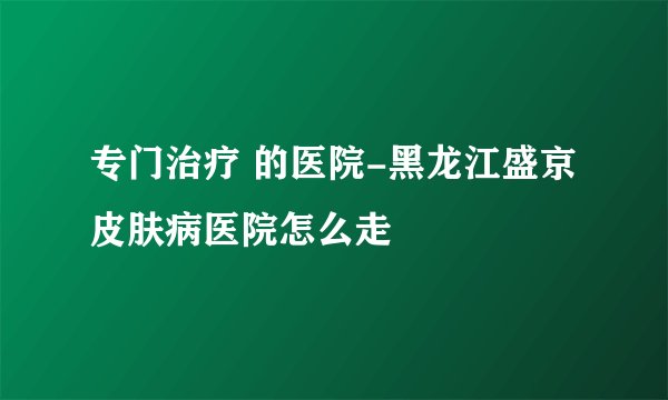 专门治疗 的医院-黑龙江盛京皮肤病医院怎么走