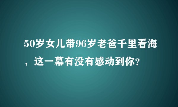 50岁女儿带96岁老爸千里看海，这一幕有没有感动到你？