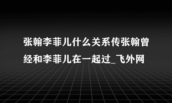 张翰李菲儿什么关系传张翰曾经和李菲儿在一起过_飞外网