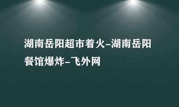 湖南岳阳超市着火-湖南岳阳餐馆爆炸-飞外网
