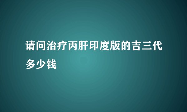 请问治疗丙肝印度版的吉三代多少钱