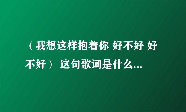 （我想这样抱着你 好不好 好不好） 这句歌词是什么歌名是什么