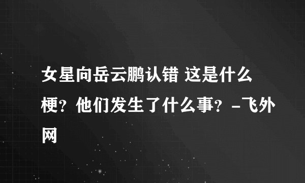女星向岳云鹏认错 这是什么梗?他们发生了什么事?-飞外网