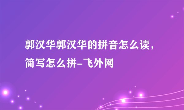 郭汉华郭汉华的拼音怎么读，简写怎么拼-飞外网