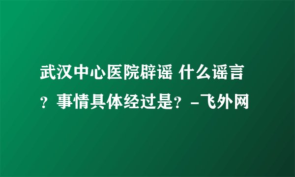 武汉中心医院辟谣 什么谣言？事情具体经过是？-飞外网