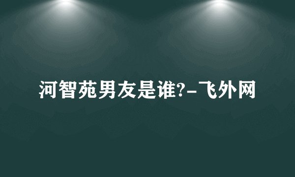 河智苑男友是谁?-飞外网