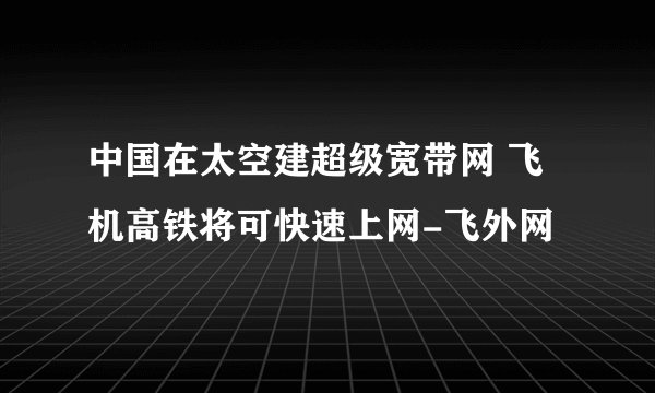 中国在太空建超级宽带网 飞机高铁将可快速上网-飞外网