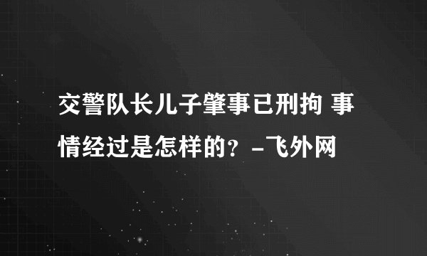 交警队长儿子肇事已刑拘 事情经过是怎样的？-飞外网
