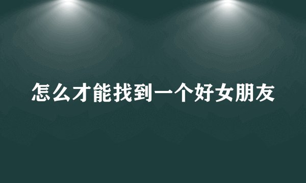 怎么才能找到一个好女朋友