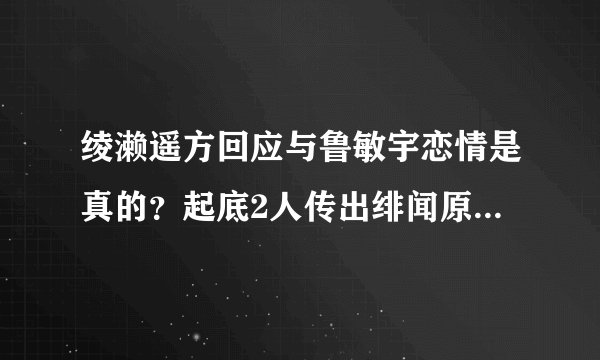 绫濑遥方回应与鲁敏宇恋情是真的？起底2人传出绯闻原委-飞外网
