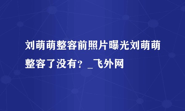刘萌萌整容前照片曝光刘萌萌整容了没有？_飞外网