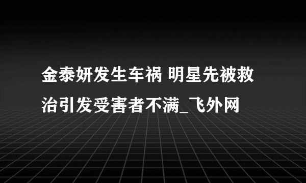 金泰妍发生车祸 明星先被救治引发受害者不满_飞外网