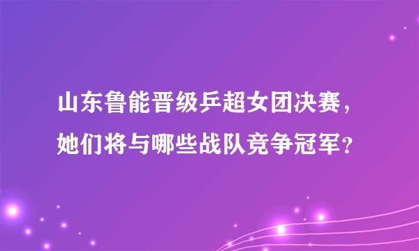 山东鲁能晋级乒超女团决赛，她们将与哪些战队竞争冠军？