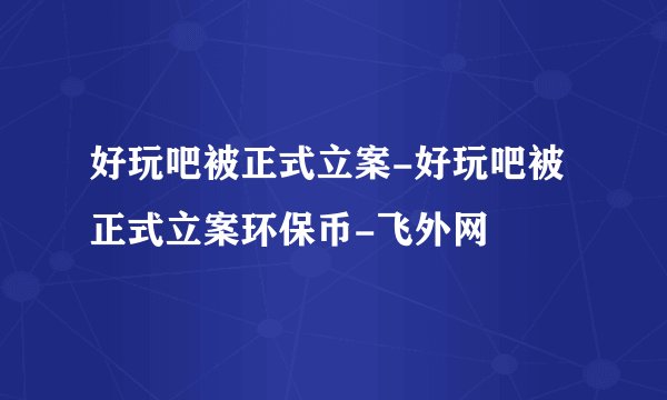 好玩吧被正式立案-好玩吧被正式立案环保币-飞外网