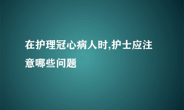 在护理冠心病人时,护士应注意哪些问题