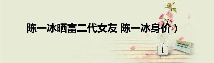 陈一冰晒富二代女友 陈一冰身价）