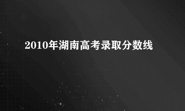 2010年湖南高考录取分数线