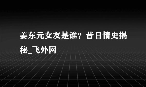 姜东元女友是谁？昔日情史揭秘_飞外网