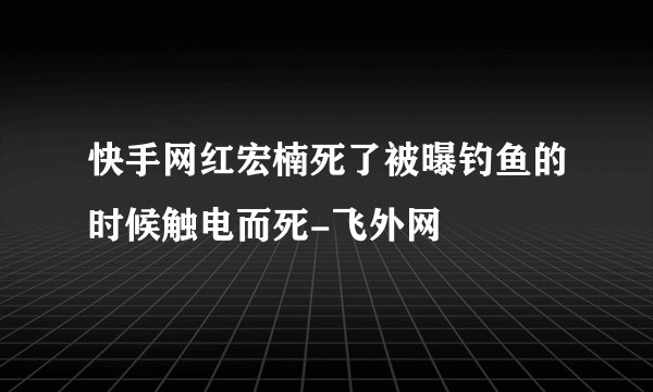 快手网红宏楠死了被曝钓鱼的时候触电而死-飞外网