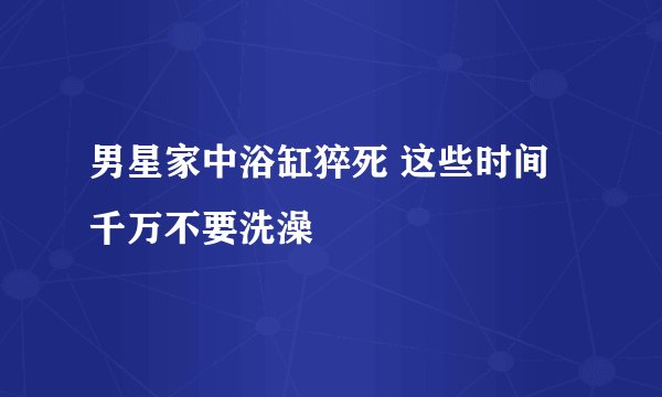 男星家中浴缸猝死 这些时间千万不要洗澡