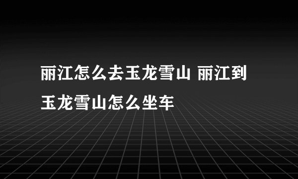 丽江怎么去玉龙雪山 丽江到玉龙雪山怎么坐车
