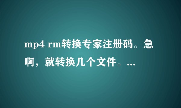 mp4 rm转换专家注册码。急啊，就转换几个文件。谢谢了。