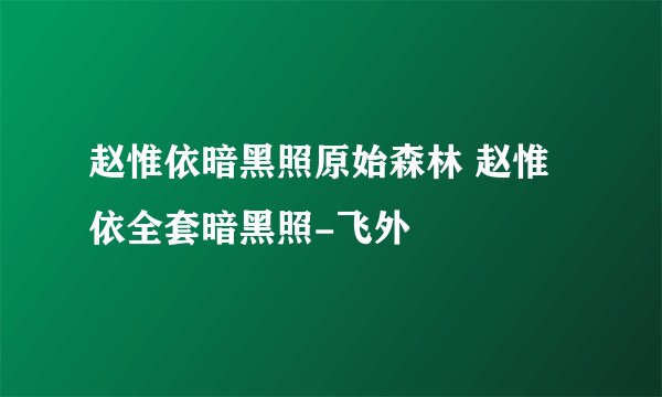 赵惟依暗黑照原始森林 赵惟依全套暗黑照-飞外