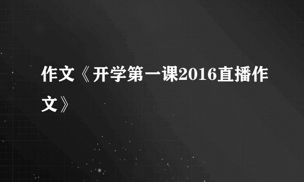 作文《开学第一课2016直播作文》
