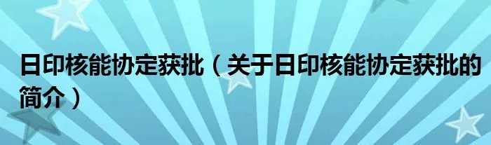 日印核能协定获批（关于日印核能协定获批的简介）
