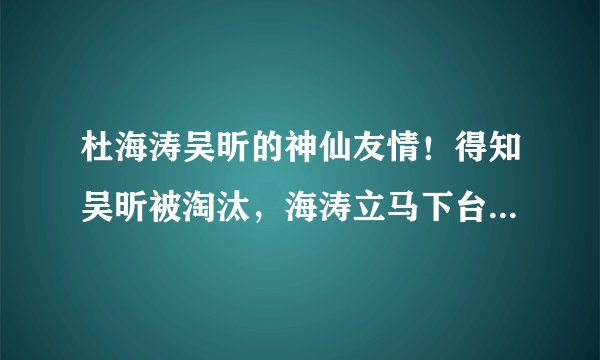 杜海涛吴昕的神仙友情!得知吴昕被淘汰,海涛立马下台安慰拥抱她