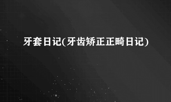 牙套日记(牙齿矫正正畸日记)