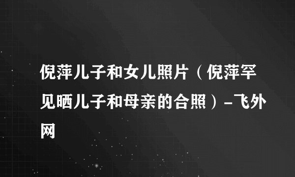 倪萍儿子和女儿照片(倪萍罕见晒儿子和母亲的合照)-飞外网