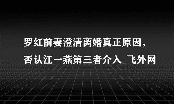 罗红前妻澄清离婚真正原因,否认江一燕第三者介入_飞外网