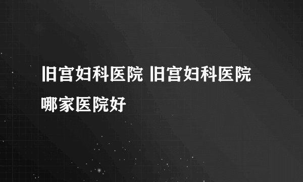 旧宫妇科医院 旧宫妇科医院哪家医院好