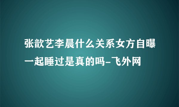 张歆艺李晨什么关系女方自曝一起睡过是真的吗-飞外网