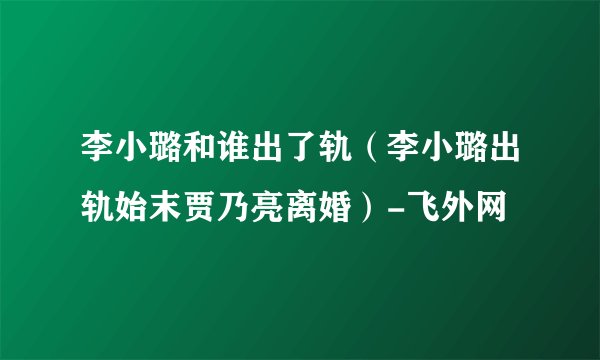 李小璐和谁出了轨（李小璐出轨始末贾乃亮离婚）-飞外网