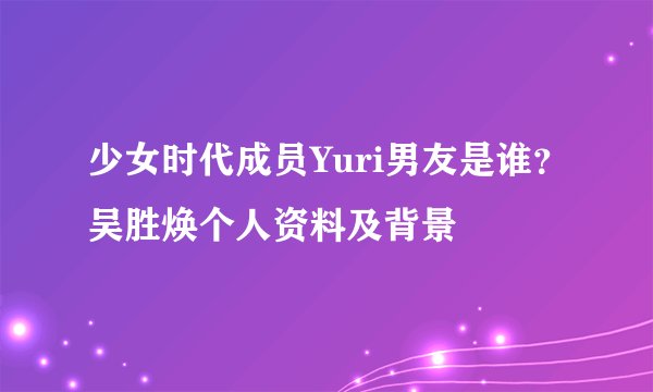 少女时代成员Yuri男友是谁?吴胜焕个人资料及背景