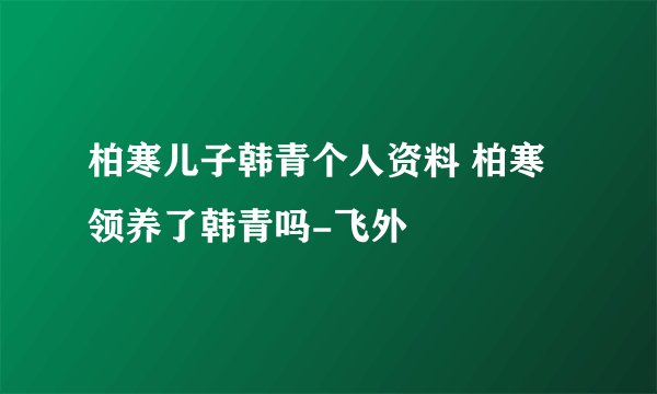 柏寒儿子韩青个人资料 柏寒领养了韩青吗-飞外