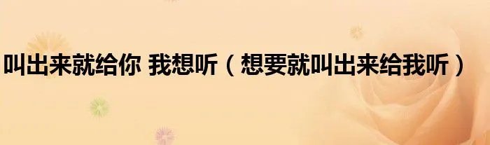 叫出来就给你 我想听（想要就叫出来给我听）