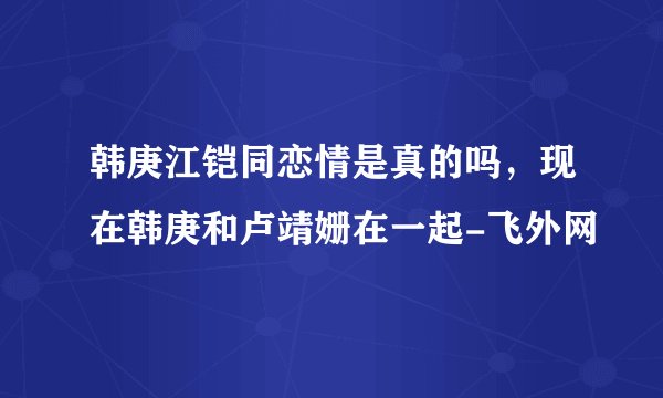 韩庚江铠同恋情是真的吗，现在韩庚和卢靖姗在一起-飞外网
