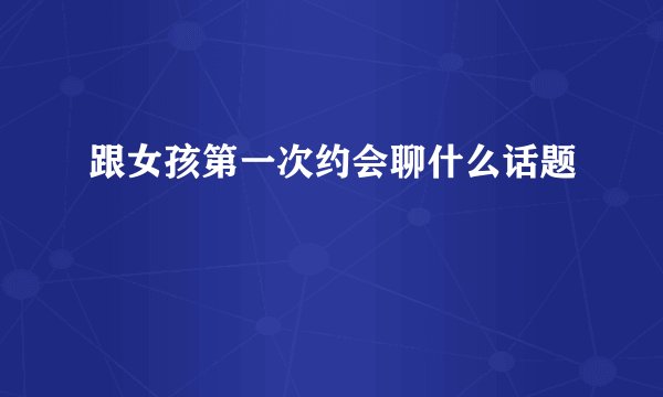 跟女孩第一次约会聊什么话题