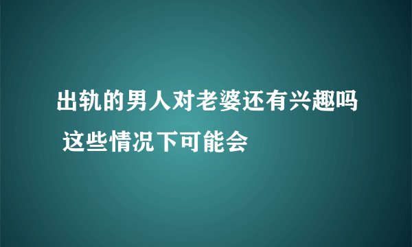 出轨的男人对老婆还有兴趣吗 这些情况下可能会